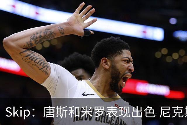 Skip：唐斯和米罗表现出色 尼克斯的疯狂三分球再次杀死了比赛